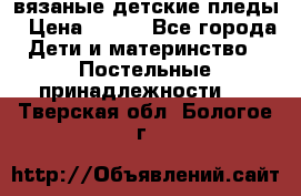 вязаные детские пледы › Цена ­ 950 - Все города Дети и материнство » Постельные принадлежности   . Тверская обл.,Бологое г.